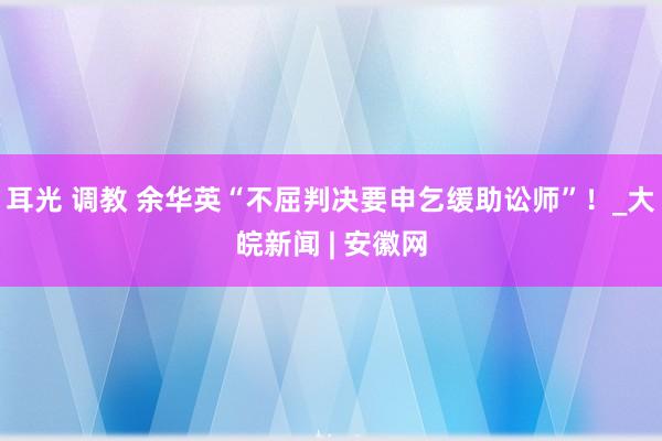 耳光 调教 余华英“不屈判决要申乞缓助讼师”！_大皖新闻 | 安徽网