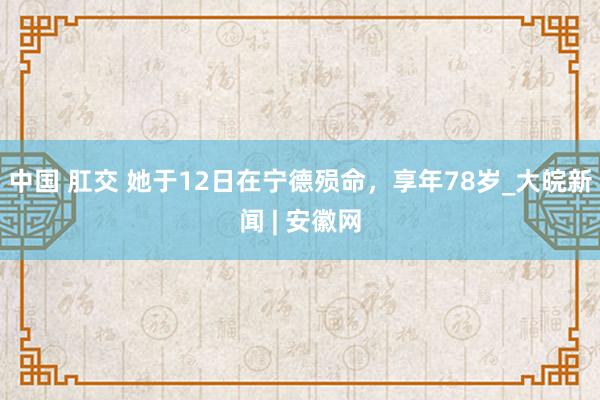 中国 肛交 她于12日在宁德殒命，享年78岁_大皖新闻 | 安徽网