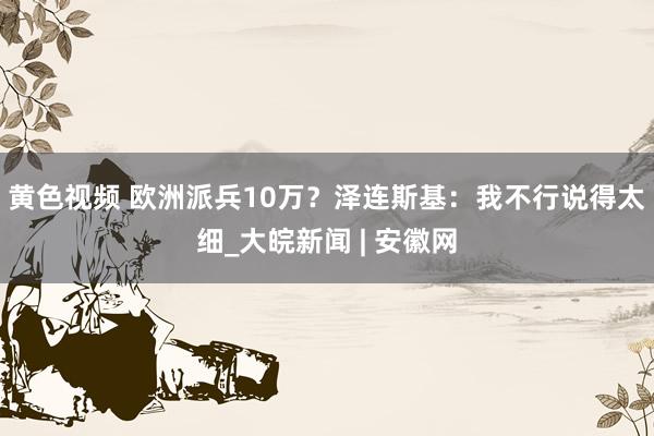 黄色视频 欧洲派兵10万？泽连斯基：我不行说得太细_大皖新闻 | 安徽网