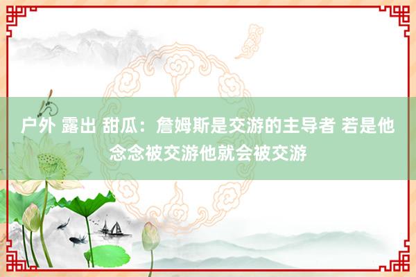 户外 露出 甜瓜：詹姆斯是交游的主导者 若是他念念被交游他就会被交游