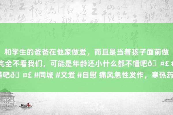 和学生的爸爸在他家做爱，而且是当着孩子面前做爱，太刺激了，孩子完全不看我们，可能是年龄还小什么都不懂吧🤣 #同城 #文爱 #自慰 痛风急性发作，寒热药并用2剂缓解