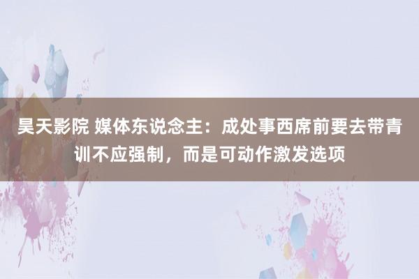 昊天影院 媒体东说念主：成处事西席前要去带青训不应强制，而是可动作激发选项