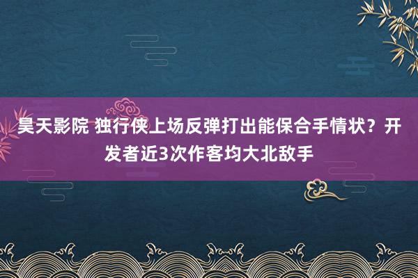 昊天影院 独行侠上场反弹打出能保合手情状？开发者近3次作客均大北敌手