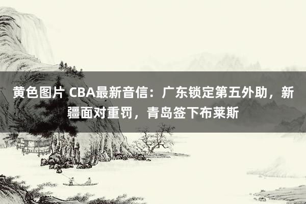 黄色图片 CBA最新音信：广东锁定第五外助，新疆面对重罚，青岛签下布莱斯