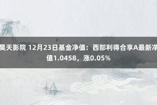 昊天影院 12月23日基金净值：西部利得合享A最新净值1.0458，涨0.05%