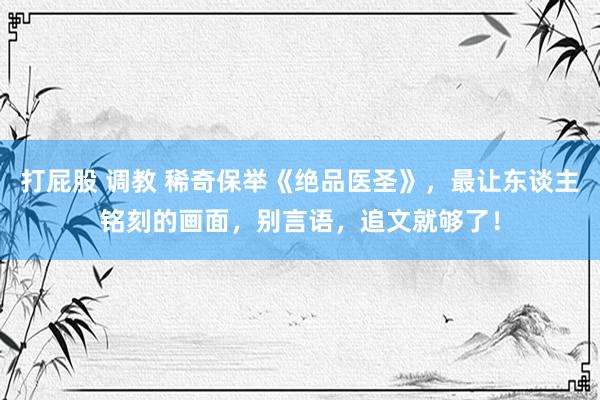 打屁股 调教 稀奇保举《绝品医圣》，最让东谈主铭刻的画面，别言语，追文就够了！