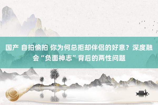 国产 自拍偷拍 你为何总拒却伴侣的好意？深度融会“负面神志”背后的两性问题