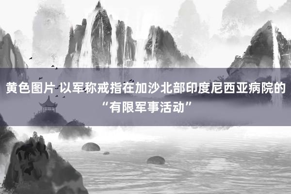 黄色图片 以军称戒指在加沙北部印度尼西亚病院的“有限军事活动”