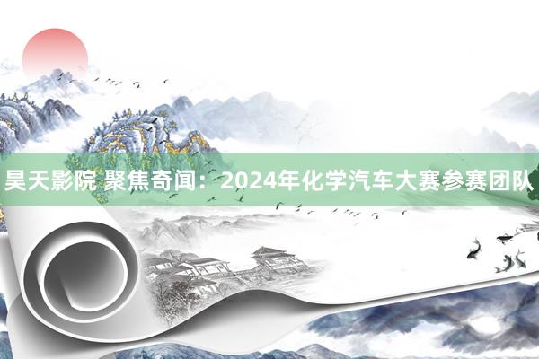 昊天影院 聚焦奇闻：2024年化学汽车大赛参赛团队