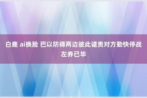 白鹿 ai换脸 巴以防碍两边彼此谴责对方勤快停战左券已毕