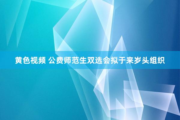 黄色视频 公费师范生双选会拟于来岁头组织