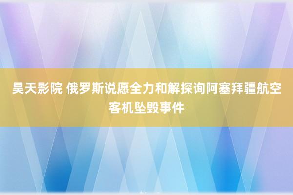 昊天影院 俄罗斯说愿全力和解探询阿塞拜疆航空客机坠毁事件