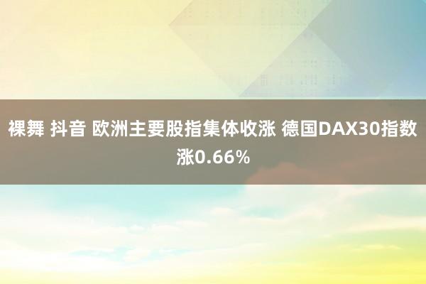 裸舞 抖音 欧洲主要股指集体收涨 德国DAX30指数涨0.66%