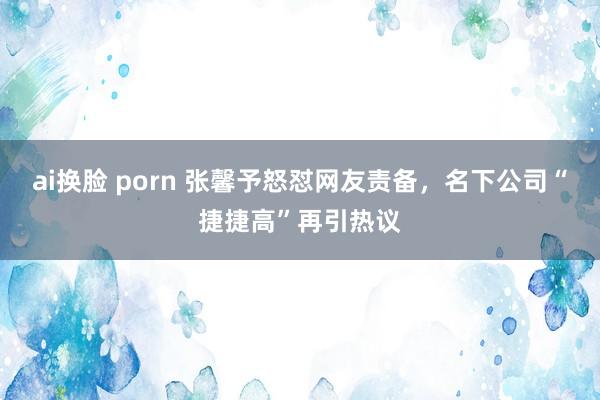 ai换脸 porn 张馨予怒怼网友责备，名下公司“捷捷高”再引热议