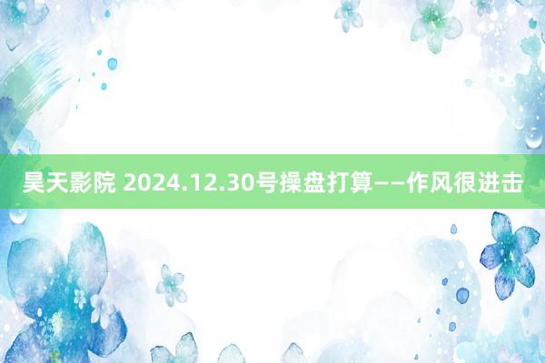 昊天影院 2024.12.30号操盘打算——作风很进击