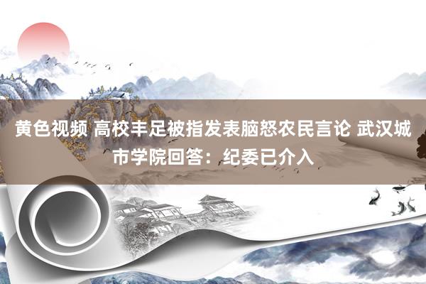 黄色视频 高校丰足被指发表脑怒农民言论 武汉城市学院回答：纪委已介入