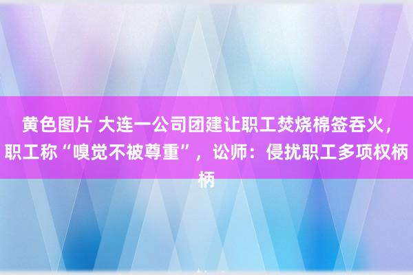 黄色图片 大连一公司团建让职工焚烧棉签吞火，职工称“嗅觉不被尊重”，讼师：侵扰职工多项权柄