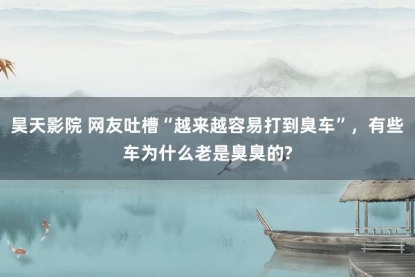 昊天影院 网友吐槽“越来越容易打到臭车”，有些车为什么老是臭臭的?