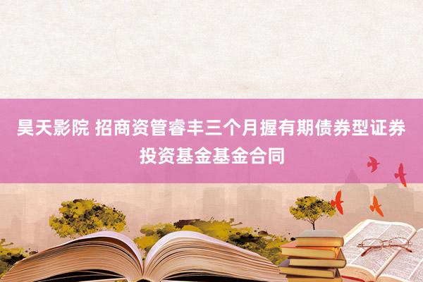 昊天影院 招商资管睿丰三个月握有期债券型证券投资基金基金合同