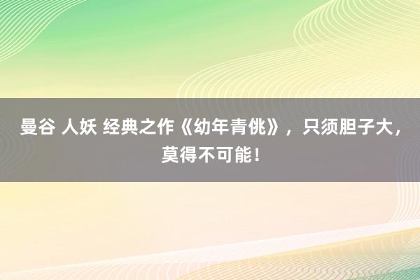 曼谷 人妖 经典之作《幼年青佻》，只须胆子大，莫得不可能！