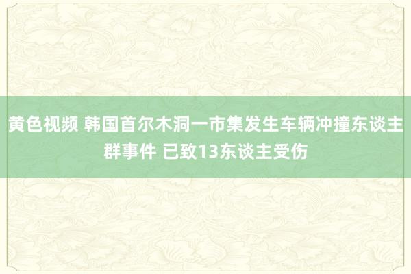 黄色视频 韩国首尔木洞一市集发生车辆冲撞东谈主群事件 已致13东谈主受伤