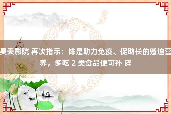 昊天影院 再次指示：锌是助力免疫、促助长的蹙迫营养，多吃 2 类食品便可补 锌