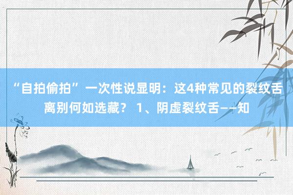 “自拍偷拍” 一次性说显明：这4种常见的裂纹舌离别何如选藏？ 1、阴虚裂纹舌——知