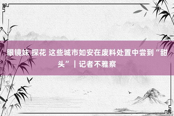 眼镜妹 探花 这些城市如安在废料处置中尝到“甜头”｜记者不雅察