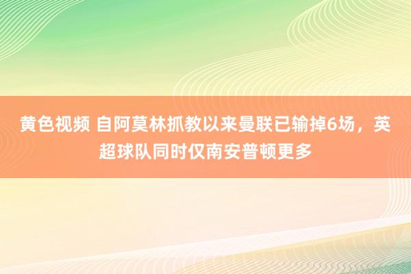 黄色视频 自阿莫林抓教以来曼联已输掉6场，英超球队同时仅南安普顿更多