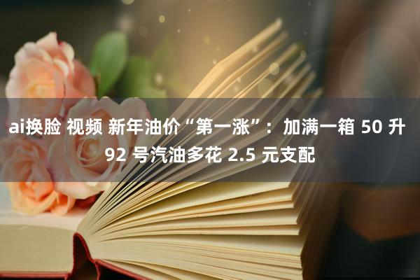 ai换脸 视频 新年油价“第一涨”：加满一箱 50 升 92 号汽油多花 2.5 元支配