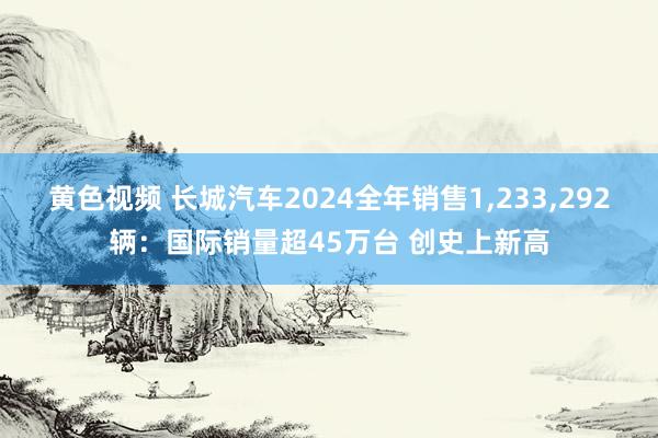 黄色视频 长城汽车2024全年销售1，233，292辆：国际销量超45万台 创史上新高