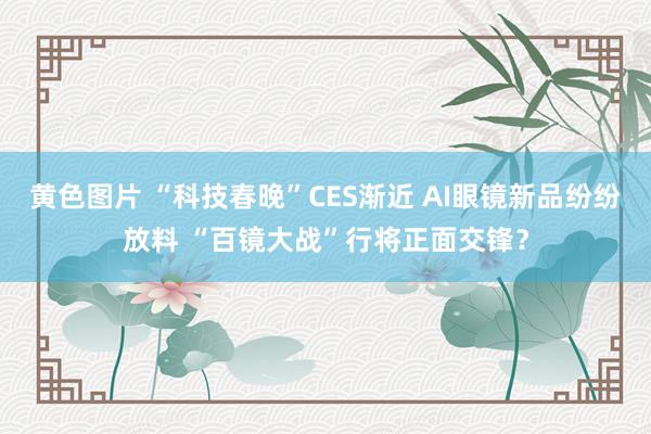 黄色图片 “科技春晚”CES渐近 AI眼镜新品纷纷放料 “百镜大战”行将正面交锋？