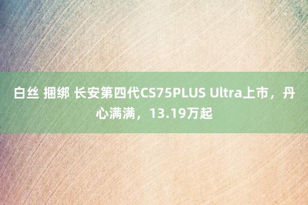 白丝 捆绑 长安第四代CS75PLUS Ultra上市，丹心满满，13.19万起