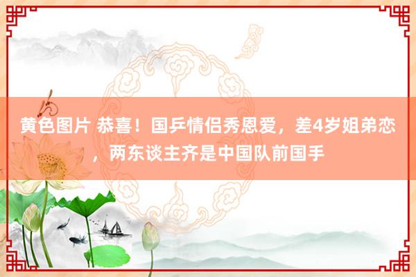 黄色图片 恭喜！国乒情侣秀恩爱，差4岁姐弟恋，两东谈主齐是中国队前国手