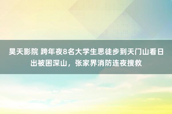 昊天影院 跨年夜8名大学生思徒步到天门山看日出被困深山，张家界消防连夜搜救