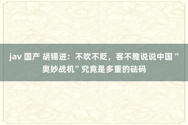 jav 国产 胡锡进：不吹不贬，客不雅说说中国“奥妙战机”究竟是多重的砝码