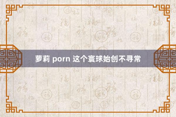 萝莉 porn 这个寰球始创不寻常