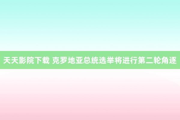 天天影院下载 克罗地亚总统选举将进行第二轮角逐