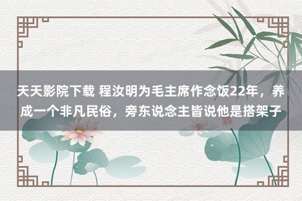 天天影院下载 程汝明为毛主席作念饭22年，养成一个非凡民俗，旁东说念主皆说他是搭架子