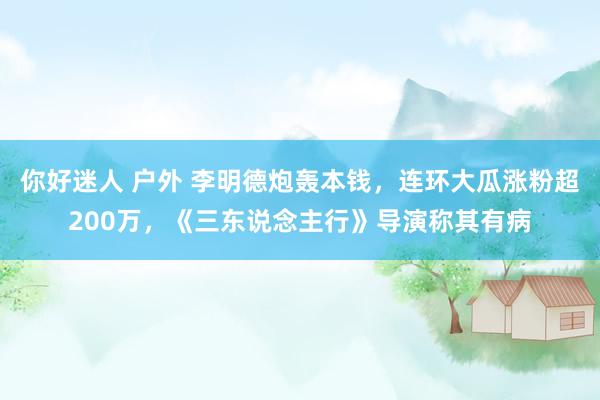 你好迷人 户外 李明德炮轰本钱，连环大瓜涨粉超200万，《三东说念主行》导演称其有病