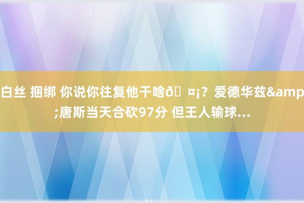 白丝 捆绑 你说你往复他干啥🤡？爱德华兹&唐斯当天合砍97分 但王人输球...