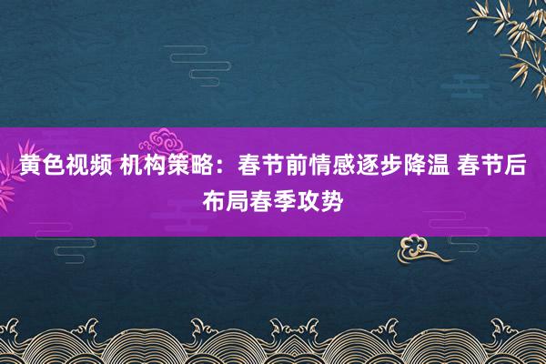 黄色视频 机构策略：春节前情感逐步降温 春节后布局春季攻势