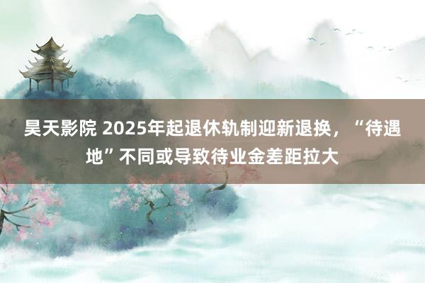 昊天影院 2025年起退休轨制迎新退换，“待遇地”不同或导致待业金差距拉大