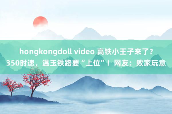 hongkongdoll video 高铁小王子来了？350时速，温玉铁路要“上位”！网友：败家玩意