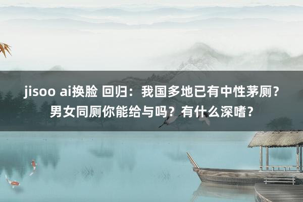 jisoo ai换脸 回归：我国多地已有中性茅厕？男女同厕你能给与吗？有什么深嗜？