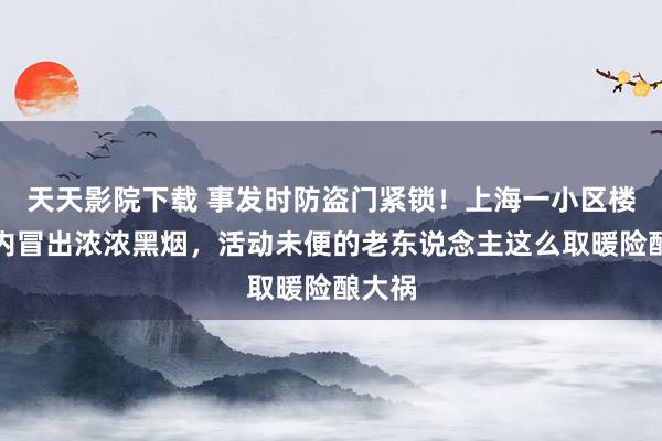 天天影院下载 事发时防盗门紧锁！上海一小区楼说念内冒出浓浓黑烟，活动未便的老东说念主这么取暖险酿大祸