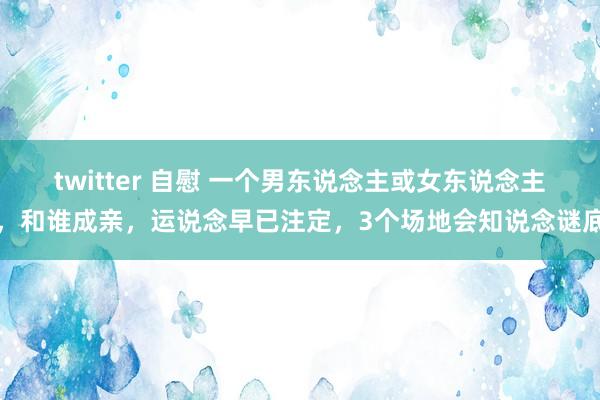 twitter 自慰 一个男东说念主或女东说念主，和谁成亲，运说念早已注定，3个场地会知说念谜底