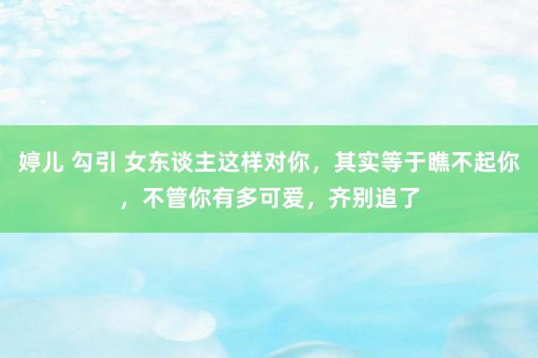 婷儿 勾引 女东谈主这样对你，其实等于瞧不起你，不管你有多可爱，齐别追了