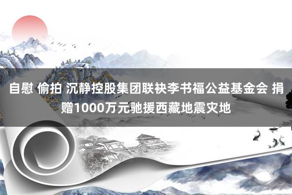 自慰 偷拍 沉静控股集团联袂李书福公益基金会 捐赠1000万元驰援西藏地震灾地