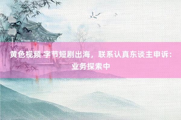 黄色视频 字节短剧出海，联系认真东谈主申诉：业务探索中